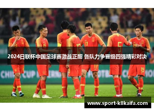 2024日联杯中国足球赛激战正酣 各队力争晋级四强精彩对决